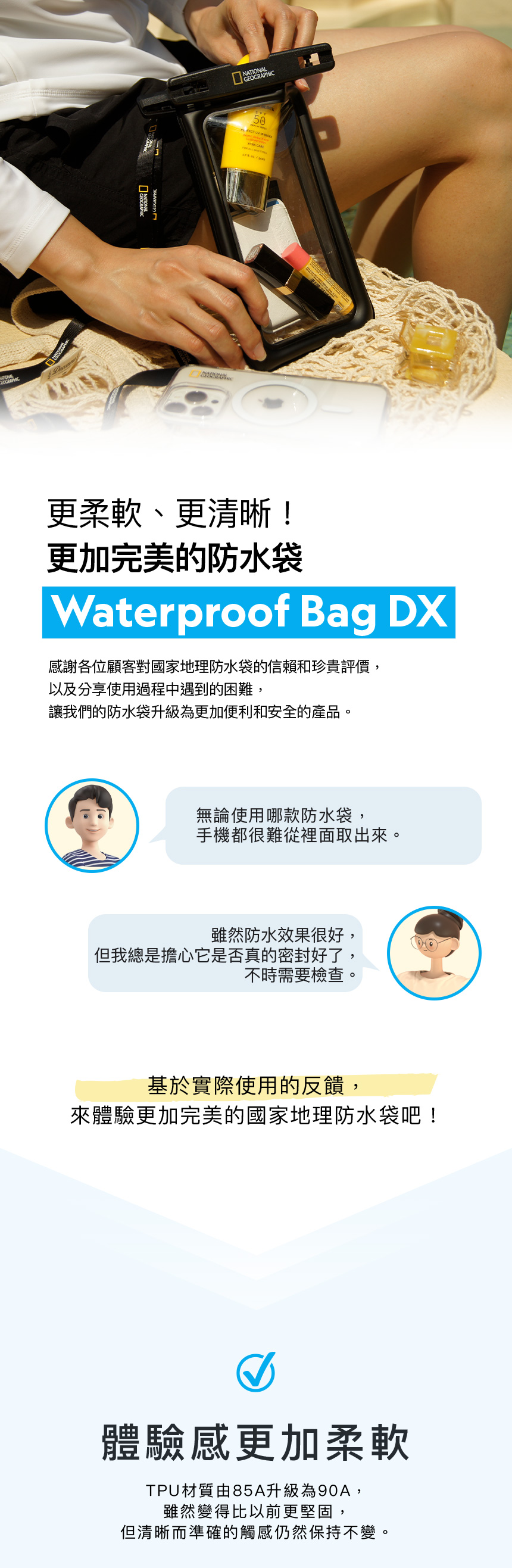 NATIONALGEOGRAPHIC50更柔軟、更清晰!更加完美的防水袋Waterproof Bag DX感謝各位顧客對國家地理防水袋的信賴和珍貴評價,以及分享使用過程中遇到的困難,讓我們的防水袋升級為更加便利和安全的產品。無論使用哪款防水袋,手機都很難從裡面取出來。雖然防水效果很好,但我總是擔心它是否真的密封好了,不時需要檢查。基於實際使用的反饋,來體驗更加完美的國家地理防水袋吧!體驗感更加柔軟TPU材質由85A升級為90A,雖然變得比以前更堅固,但清晰而準確的觸感仍然保持不變。
