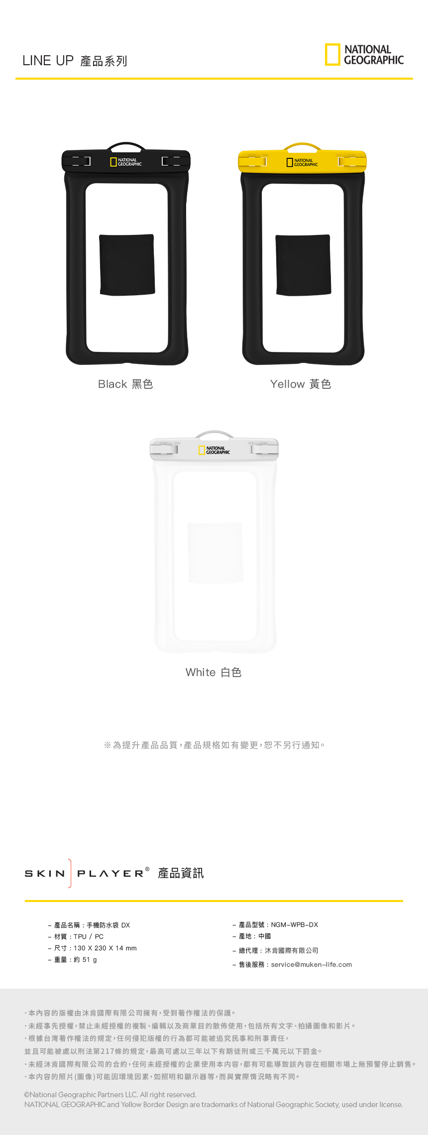 LINE UP 產品系列]NATIONALGEOGRAPHICBlack 黑色NATIONALGEOGRAPHICWhite 白色NATIONALGEOGRAPHICYellow 黃色※為提升產品品質,產品規格如有變更,恕不另行通知。SKIN PLAYER® 產品資訊NATIONALGEOGRAPHIC 產品名稱:手機防水袋 D 材質 : TPU / PC 尺寸:130 X 230 X 14 mm 重量:約 51 產品型號:NGMWPBDX產地:中國- 總代理:沐肯國際有限公司- 售後服務:service@muken-life.com本內容的版權由肯國際有限公司擁有,受到著作權法的保護。未經事先授權,禁止未經授權的複製、編輯以及商業目的散佈使用,包括所有文字、拍攝圖像和影片。根據台灣著作權法的規定,任何侵犯版權的行為都可能被追究民事和刑事責任,並且可能被處以刑法第217條的規定,最高可處三年以下有期徒刑或三千萬元以下罰金。未經沐肯國際有限公司的合約,任何未經授權的企業使用本内容,都有可能導致該內容在相關市場上無預警停止銷售。本内容的照片(圖像)可能因環境因素,如照明和顯示器等,而與實際情況略有不同。National Geographic Partners LLC. All right reserved.NATIONAL GEOGRAPHIC and Yellow Border Design are trademarks of National Geographic Society, used under license.