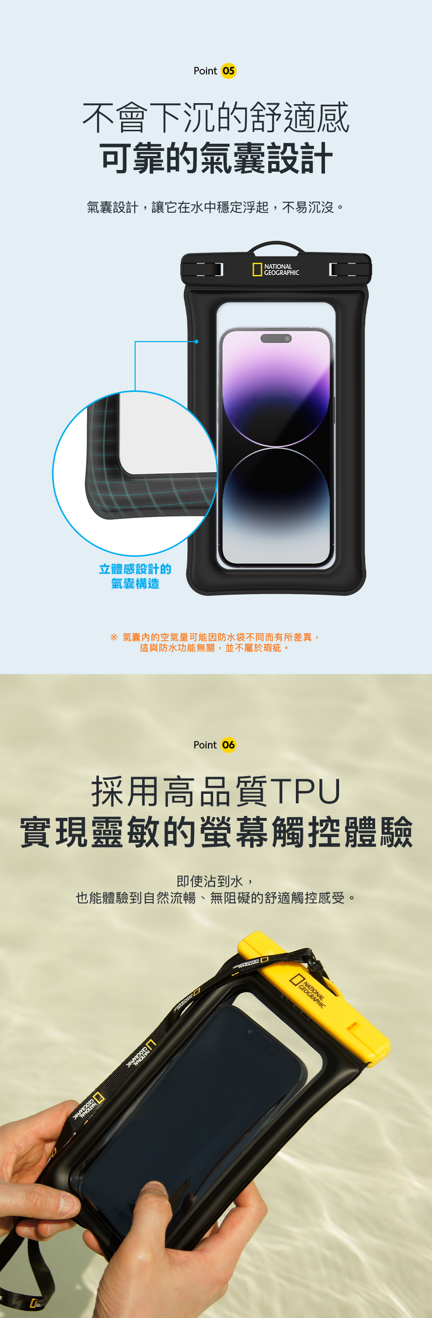 Point 05不會下沉的舒適感可靠的氣囊設計氣囊設計,讓它在水中穩定浮起,不易沉沒。立體感設計的氣囊構造NATIONALGEOGRAPHIC 氣囊的空氣量可能因防水袋不同而有所差異,這與防水功能無關,並不屬於瑕疵。Point 06採用高品質TPU實現靈敏的螢幕觸控體驗即使沾到水,也能體驗到自然流暢、無阻礙的舒適觸控感受。 GEOGRAPHIC