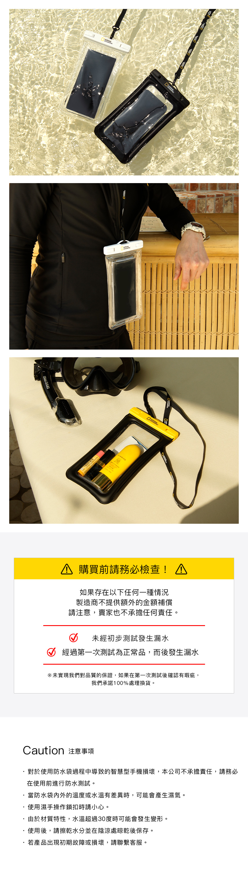 DIVE 50 購買前請務必檢查 如果存在以下任何一種情況製造商不提供額外的金額補償請注意,賣家也不承擔任何責任。未經初步測試發生漏水 經過第一次測試為正常品,而後發生漏水未實現我們對品質的保證,如果在第一次測試後確認有瑕疵,我們承諾100%處理換貨。Caution 注意事項對於使用防水袋過程中導致的智慧型手機損壞,本公司不承擔責任,請務必在使用前進行防水測試。當防水袋内外的溫度或水溫有差異時,可能會產生濕氣。使用濕手操作鎖扣時請小心。由於材質特性,水溫超過30度時可能會發生變形。使用後,請擦乾水分並在陰涼處晾乾後保存。若產品出現初期故障或損壞,請聯繫客服。