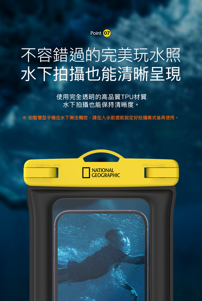 Point 07不容錯過的完美玩水照水下拍攝也能清晰呈現使用完全透明的高品質TPU材質水下拍攝也能保持清晰度。 如智慧型手機在水下無法觸控,請在入水前提前設定好拍攝模式後再使用。CLOSEOPENNATIONALGEOGRAPHICOPEN CLOSE