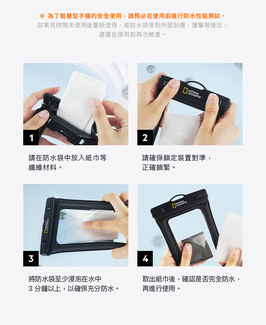 為了智慧型手機的安全使用,請務必在使用前進行防水性能測試。如果長時間未使用後重新使用,或防水袋受到外部刮傷、撞擊等情況,建議在使用前再次檢查。GEOGRAPHIC12請在防水袋中放入紙巾等纖維材料。請確保鎖定裝置對準,正確鎖緊。3將防水袋至少浸泡在水中取出紙巾後,確認是否完全防水,3分鐘以上,以確保充分防水。再進行使用。