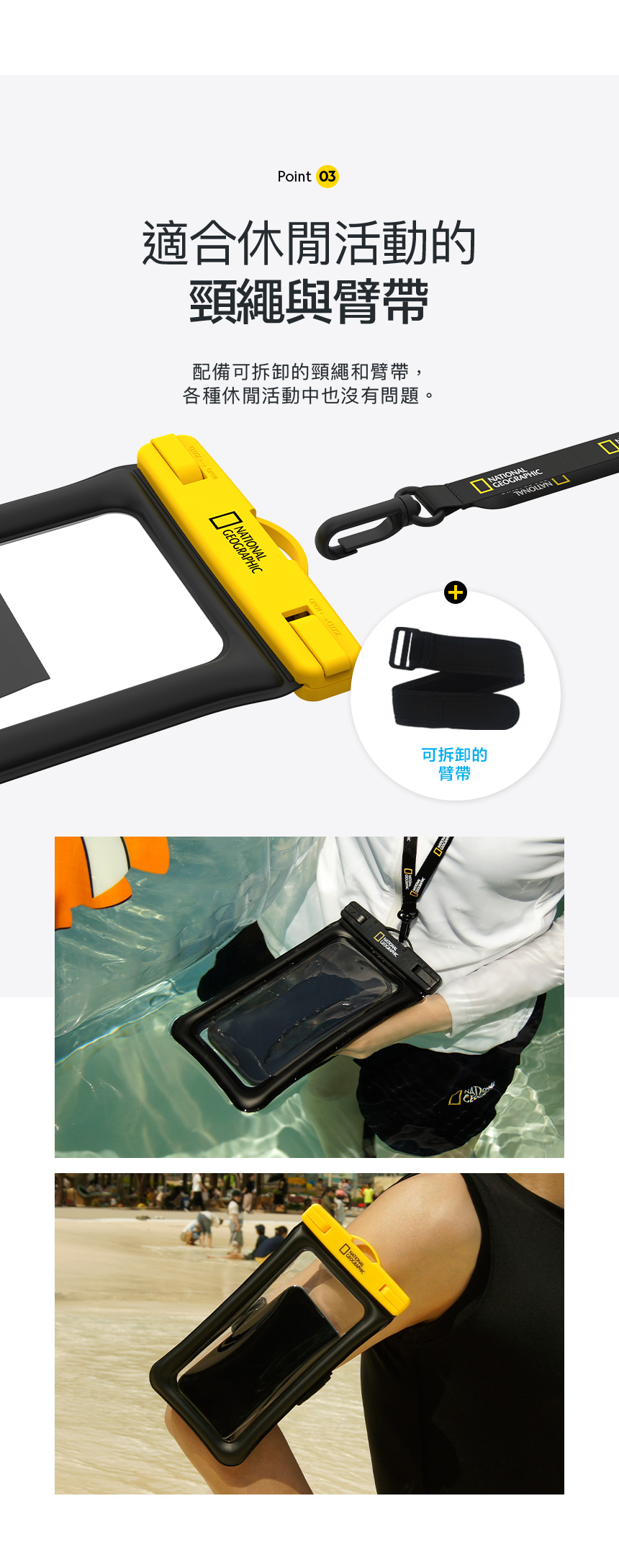 Point 03適合休閒活動的頸繩與臂帶配備可拆卸的頸繩和臂帶,各種休閒活動中也沒有問題。 NATIONAL NATIONALGEOGRAPHIC 可拆卸的臂帶