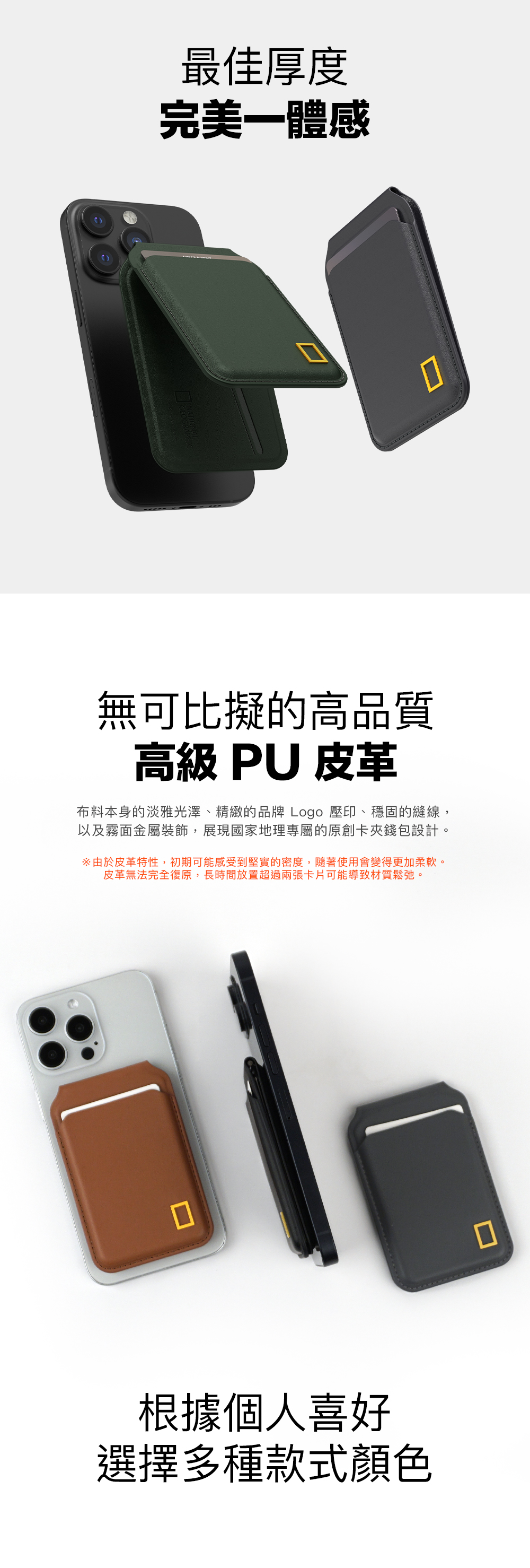 最佳厚度完美一體感無可比擬的高品質高級 PU 皮革布料本身的淡雅光澤、精緻的品牌Logo 壓印、穩固的縫線,以及霧面金屬裝飾,展現國家地理專屬的原創卡夾錢包設計。由於皮革特性,初期可能感受到堅實的密度,隨著使用會變得更加柔軟。皮革無法完全復原,長時間放置超過兩張卡片可能導致材質鬆弛。根據個人喜好選擇多種款式顏色