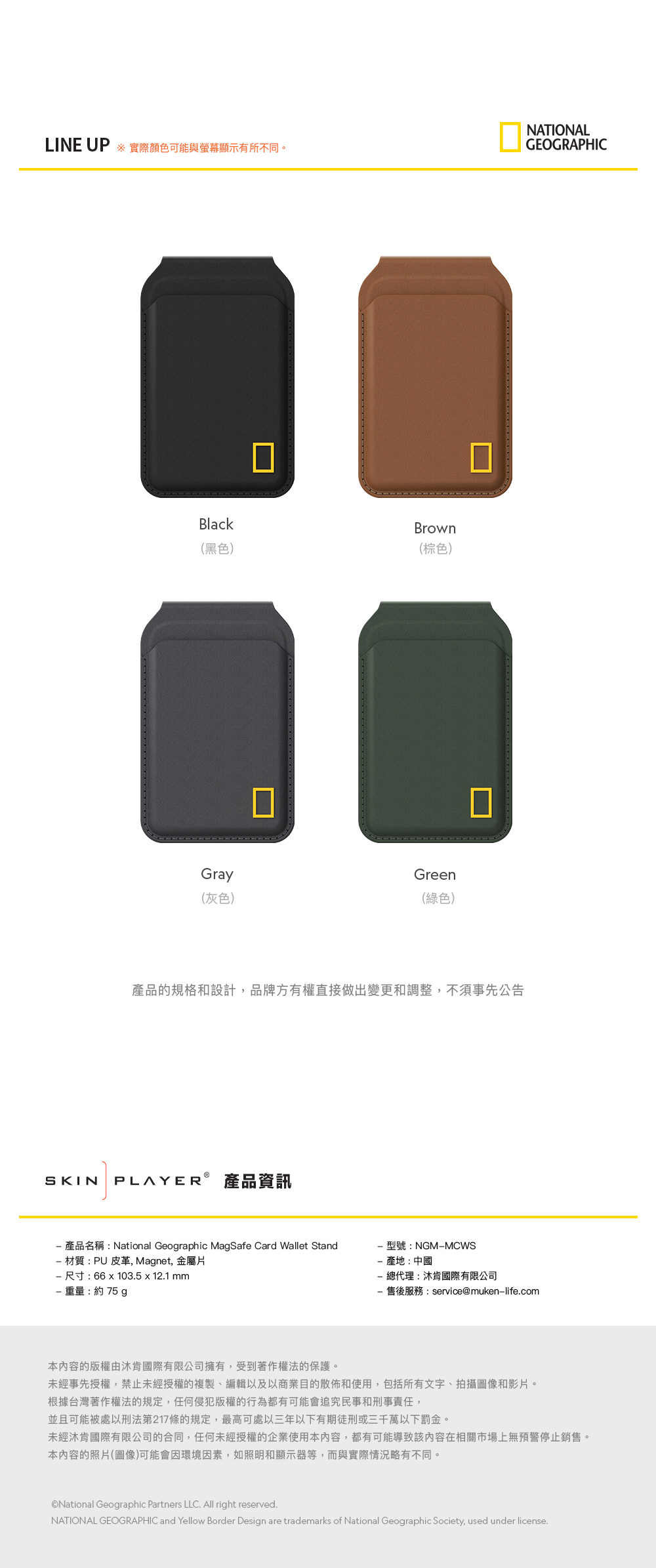 LINE UP ※ 實際顏色可能與螢幕顯示有所不同。NATIONALGEOGRAPHICBlack(黑色)Gray(灰色)Brown(棕色)Green(綠色)產品的規格和設計,品牌方有權直接做出變更和調整,不須事先公告SKIN PLAYER 產品資訊 產品名稱:National Geographic MagSafe Card Wallet Stand 材質:PU 皮革, Magnet, 金屬片 尺寸:66103.5 x 12.1 mm重量:約75 g型號:NGMMCWS產地:中國總代理:沐肯國際有限公司售後服務:service@muken-life.com本內容的版權由肯國際有限公司擁有,受到著作權法的保護。未經事先授權,禁止未經授權的複製、編輯以及以商業目的散佈和使用,包括所有文字、拍攝圖像和影片。根據台灣著作權法的規定,任何侵犯版權的行為都有可能會追究民事和刑事責任,並且可能被處以刑法第217條的規定,最高可處三年以下有期徒刑或三千萬以下罰金。未經肯國際有限公司的合同,任何未經授權的企業使用本內容,都有可能導致該內容在相關市場上無預警停止銷售。本內容的照片(圖像)可能會因環境因素,如照明和顯示器等,而與實際情況略有不同。National Geographic Partners LLC. All right reserved.NATIONAL GEOGRAPHIC and Yellow Border Design are trademarks of National Geographic Society, used under license.