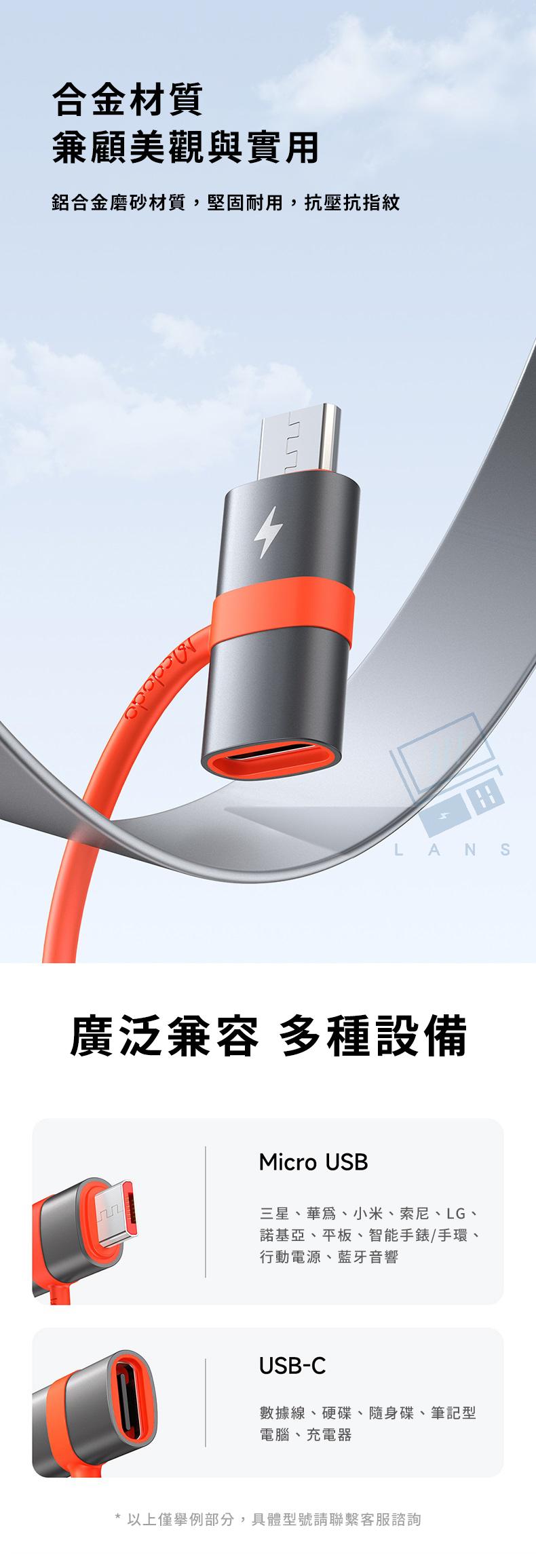 合金材質兼顧美觀與實用鋁合金磨砂材質,堅固耐用,抗壓抗指紋LANS廣泛兼容 多種設備Micro USB三星、華為、小米、索尼、LG、諾基亞、平板、智能手錶/手環、行動電源、藍牙音響USB-C數據線、硬碟、隨身碟、筆記型電腦、充電器* 以上僅部分,具體型號請聯繫客服諮詢