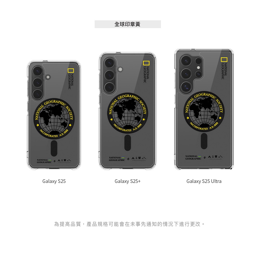 NATIONALINCORPORATEDNATIONALEOGRAPHIC 88全球印章黃SOCIETYGEOGRAPHICNATIONAL GEOINCORPORATED 18NATIONALGEOGRAPHICGalaxy S25Galaxy S25+GEOGRAPHICNATIONAL GINCORPORATED SOCIETY 1888NATIONALGEOGRAPHICGalaxy S25 Ultra為提高品質,產品規格可能會在未事先通知的情況下進行更改。