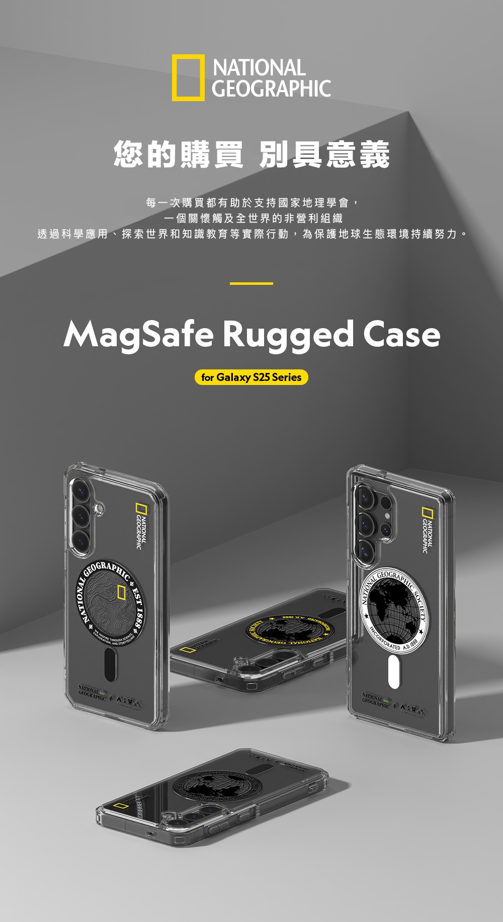 GEOGRAPHIC您的購買 別具意義每一次購買都有助於支持國家地理學會,一個關懷觸及全世界的非營利組織透過科學應用、探索世界和知識教育等實際行動,為保護地球生態環境持續努力。MagSafe Rugged Casefor Galaxy S25 SeriesGEOGRAAPHIC ST NATIONALGEOGRAPHIC NATIONALGEOGRAPHICINCORPORATEDSOCIETY 1888NATIONALGEOGRAPHIC