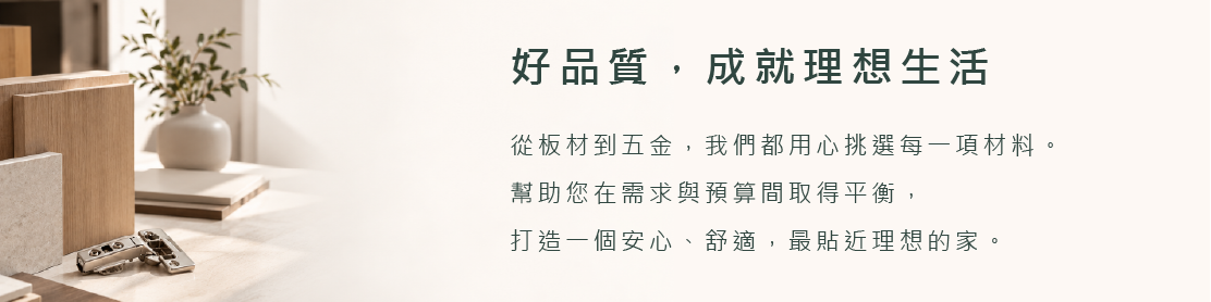 好品質成就理想生活，從板材到五金用心挑選材料，打造安心舒適貼近理想的家
