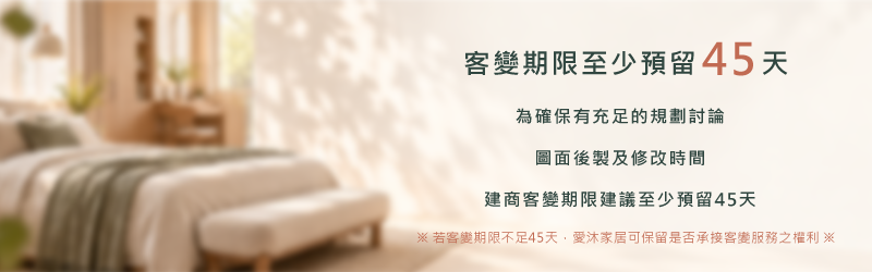 客變期限至少預留45天：為確保有充足的規劃討論、圖面後製及修改時間，建商客變期限建議至少預留45天。若客變期限不足45天，愛沐家居可保留是否承接客變服務之權利