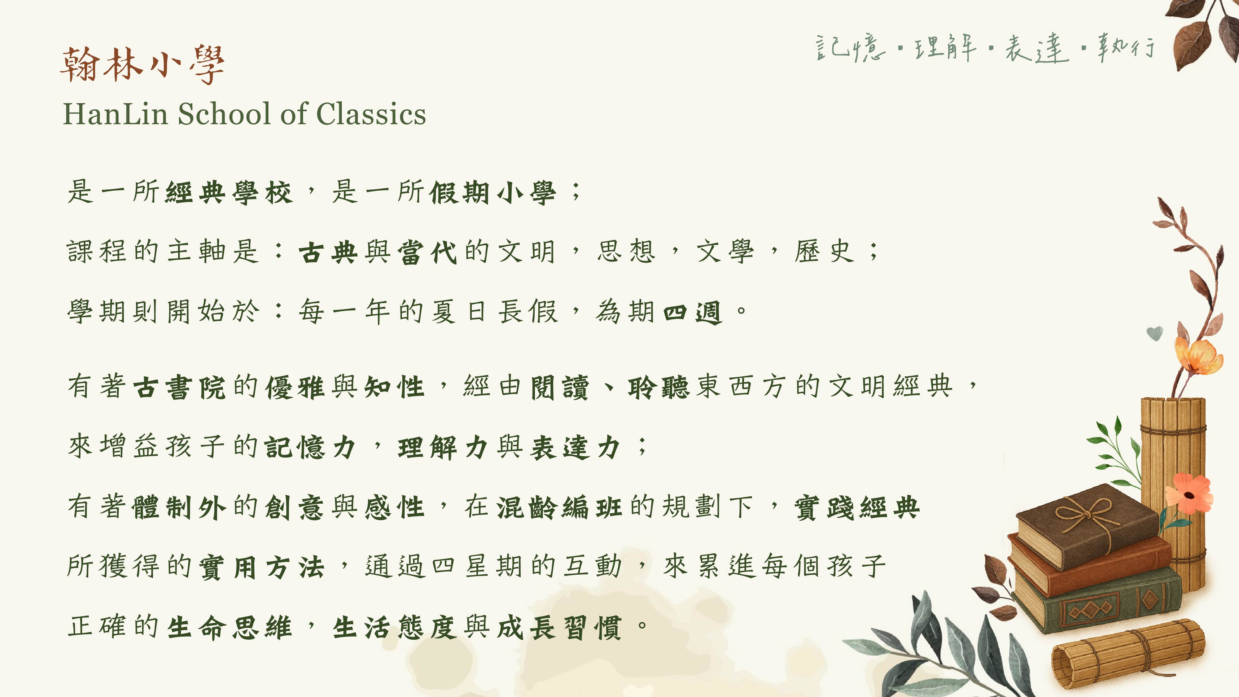 是一所經典學校，是一所假期小學； 課程的主軸是：古典與當代的文明，思想，文學，歷史； 學期則開始於：每一年的夏日長假，為期四週。 有著古書院的優雅與知性， 經由閱讀、聆聽東西方的文明經典，來增益孩子的記憶力，理解力與表達力； 有著體制外的創意與感性， 在混齡編班的規劃下，實踐經典中所獲得的實用方法， 通過四星期的互動，來累進每個孩子正確的生命思維，生活態度與成長習慣。