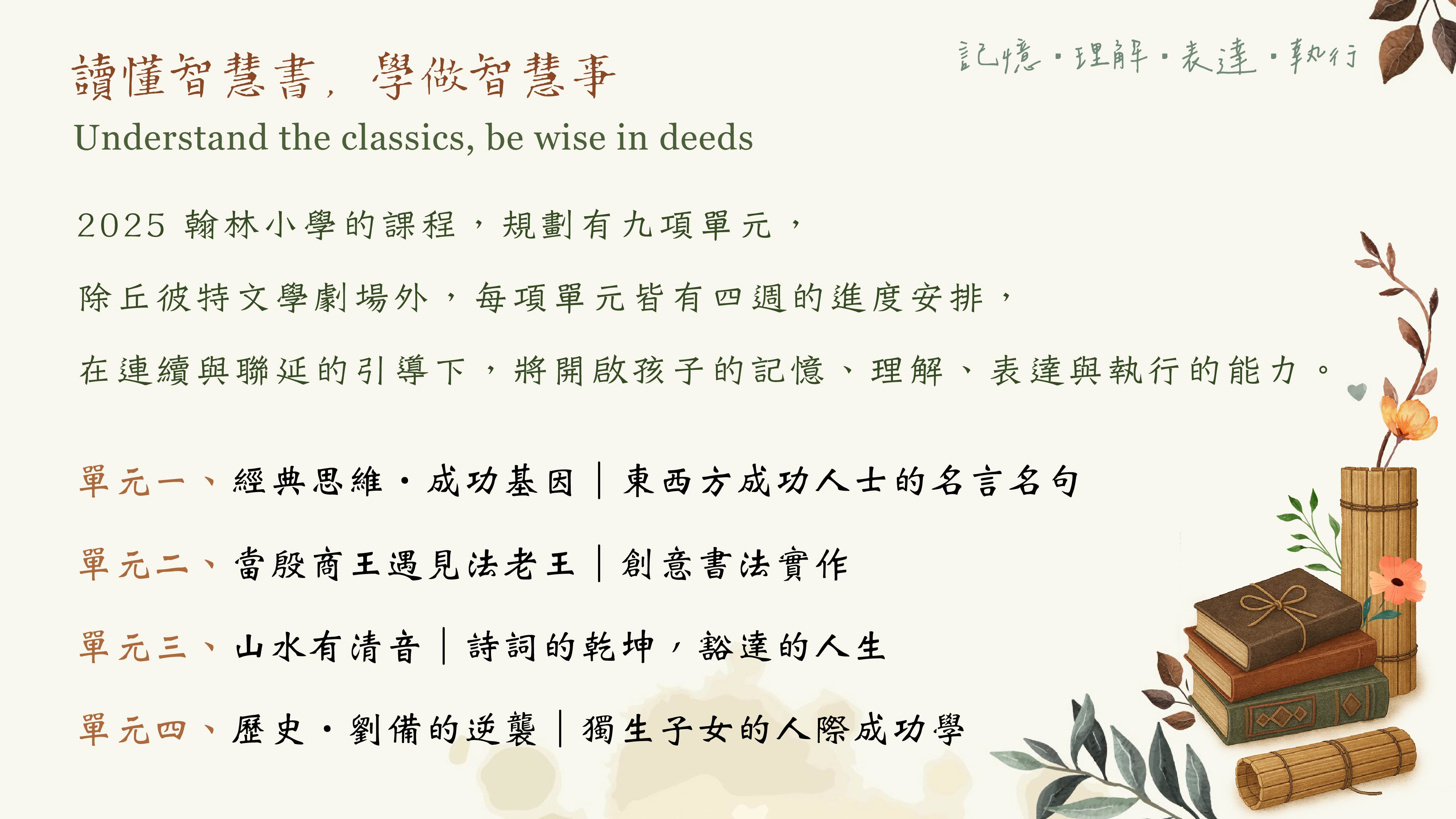 2025 翰林小學的課程，規劃有九項單元， 除丘彼特文學劇場外，每項單元皆有四週的進度安排， 在連續與聯延的引導下，將開啟孩子的記憶、理解、表達與執行的能力。 單元一、經典思維‧成功基因｜東西方成功人士的名言名句 單元二、當殷商王遇見法老王｜創意書法實作 單元三、山水有清音｜詩詞的乾坤，豁達的人生 單元四、歷史‧劉備的逆襲｜獨生子女的人際成功學