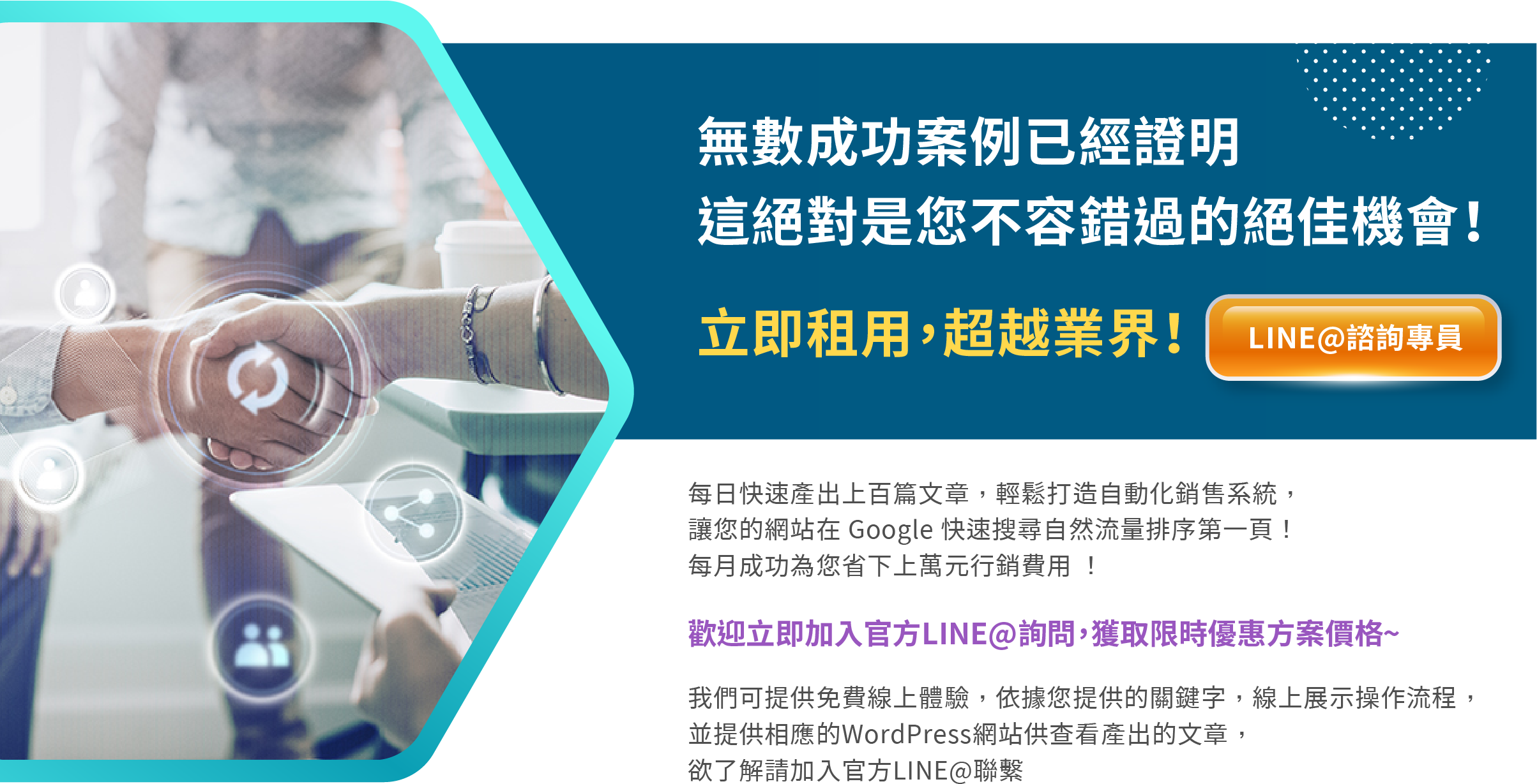 無數成功案例已經證明 這絕對是您不容錯過的絕佳機會！ 立即租用，超越業界！ 每日快速產出上百篇文章，輕鬆打造自動化銷售系統， 讓您的網站在 Google 快速搜尋自然流量排序第一頁！  每月成功為您省下上萬元行銷費用 ！ 歡迎立即加入官方LINE@詢問，獲取限時優惠方案價格~~~  我們可提供免費線上體驗，依據您提供的關鍵字，線上展示操作流程， 並提供相應的WordPress網站供查看產出的文章， 欲了解請加入官方LINE@聯繫