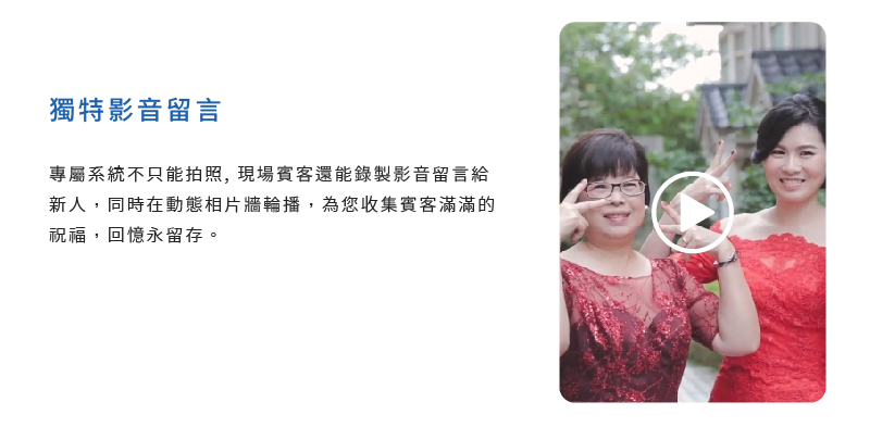 獨特影音留言 專屬系統不只能拍照, 現場賓客還能錄製影音留言給新人，同時在動態相片牆輪播，為您收集賓客滿滿的祝福，回憶永留存。