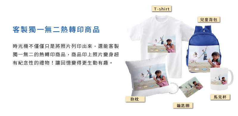 客製獨一無二熱轉印商品 時光機不僅僅只是將照片列印出來，還能客製獨一無二的熱轉印商品，商品印上照片變身超有紀念性的禮物！讓回憶變得更生動有趣。