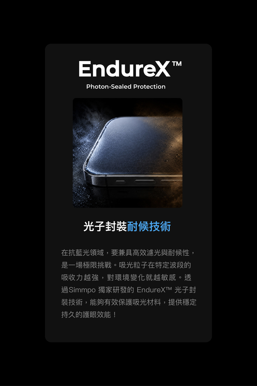 EndureX™Photon-Sealed Protection光子封裝耐候技術在抗藍光領域,要兼具高效濾光與耐候性,是一場極限挑戰。吸光粒子在特定波段的吸收力越強,對環境變化就越敏感。透過Simmpo 獨家研發的  光子封裝技術,能夠有效保護吸光材料,提供穩定持久的護眼效能!