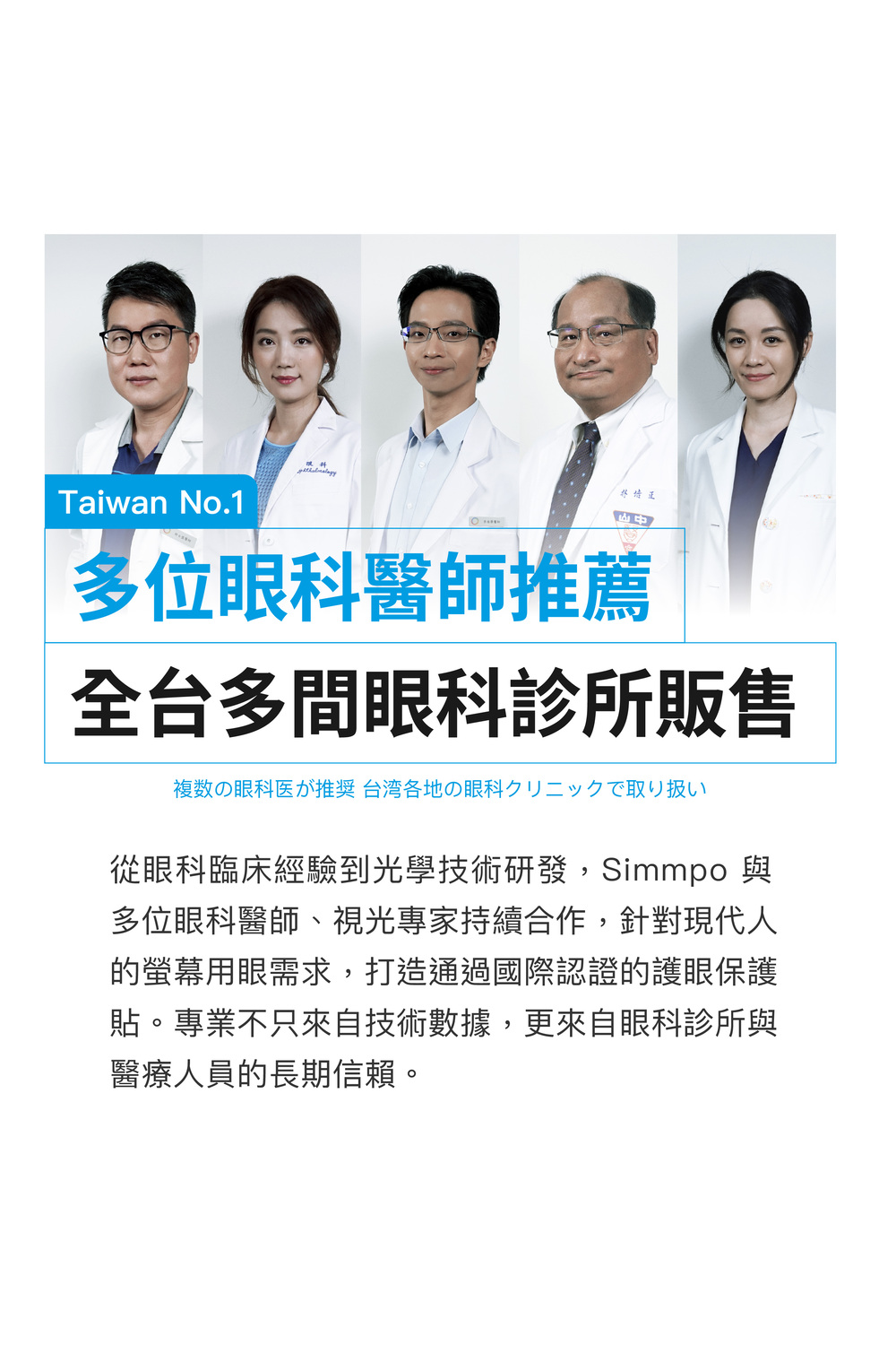 Taiwan No.1多位眼科醫師推薦全台多間眼科診所販售複数の眼科医が推奨 台湾各地の眼科クリニックで取り扱い從眼科臨床經驗到光學技術研發,Simmpo 與多位眼科醫師、視光專家持續合作,針對現代人的螢幕用眼需求,打造通過國際認證的護眼保護貼。專業不只來自技術數據,更來自眼科診所與醫療人員的長期信賴。