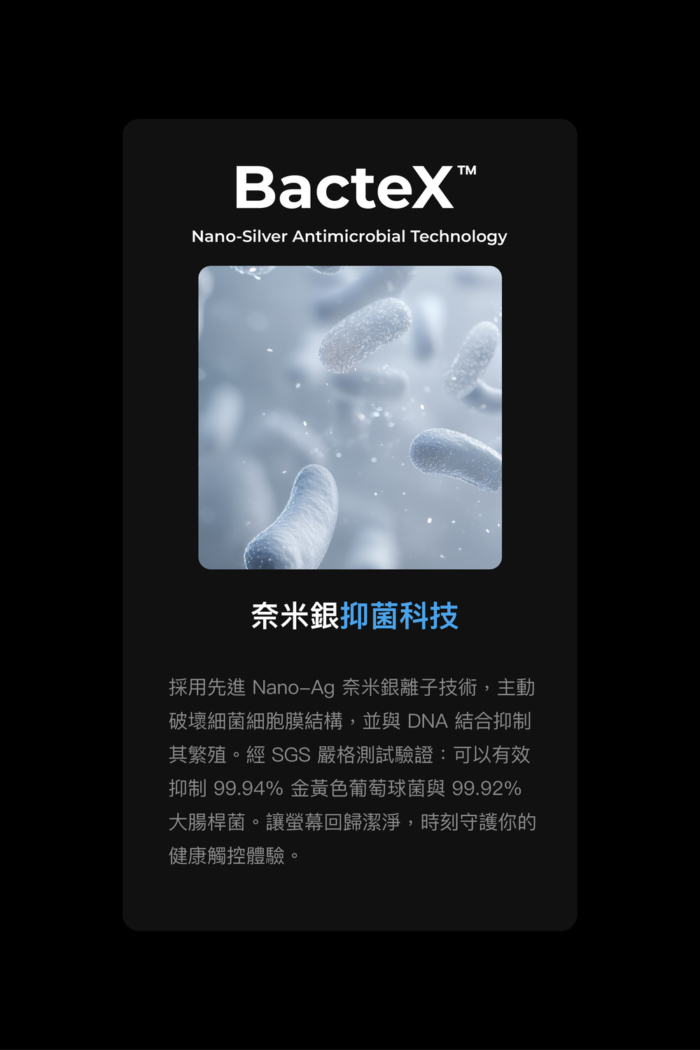 BacteXNano-Silver Antimicrobial Technology奈米銀抑菌科技採用先進 Nano-Ag 奈米銀離子技術,主動破壞細菌細胞膜結構,並與 DNA 結合抑制其繁殖。經 SGS 嚴格測試驗證:可以有效抑制 99.94% 金黃色葡萄球菌與 99.92%大腸桿菌。讓螢幕回歸潔淨,時刻守護你的健康觸控體驗。