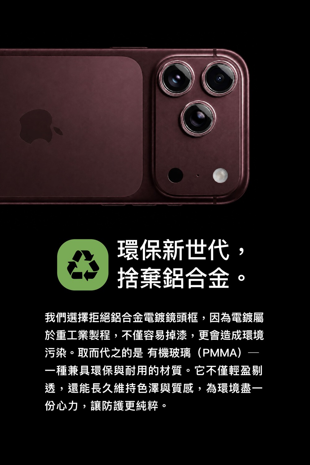 環保新世代,捨棄鋁合金。我們選擇拒絕鋁合金電鍍鏡頭框,因為電鍍屬於重工業製程,不僅容易掉漆,更會造成環境污染。取而代之的是 有機玻璃(PMMA)一種兼具環保與耐用的材質。它不僅輕盈剔透,還能長久維持色澤與質感,為環境盡一份心力,讓防護更純粹。
