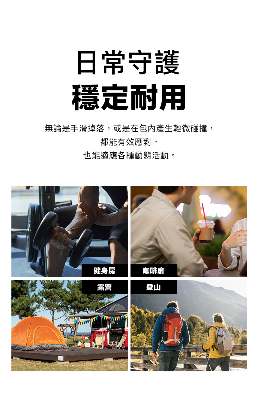 日常守護穩定耐用無論是手滑掉落,或是在包內產生輕微碰撞,都能有效應對,也能適應各種動態活動。健身房咖啡廳露營登山