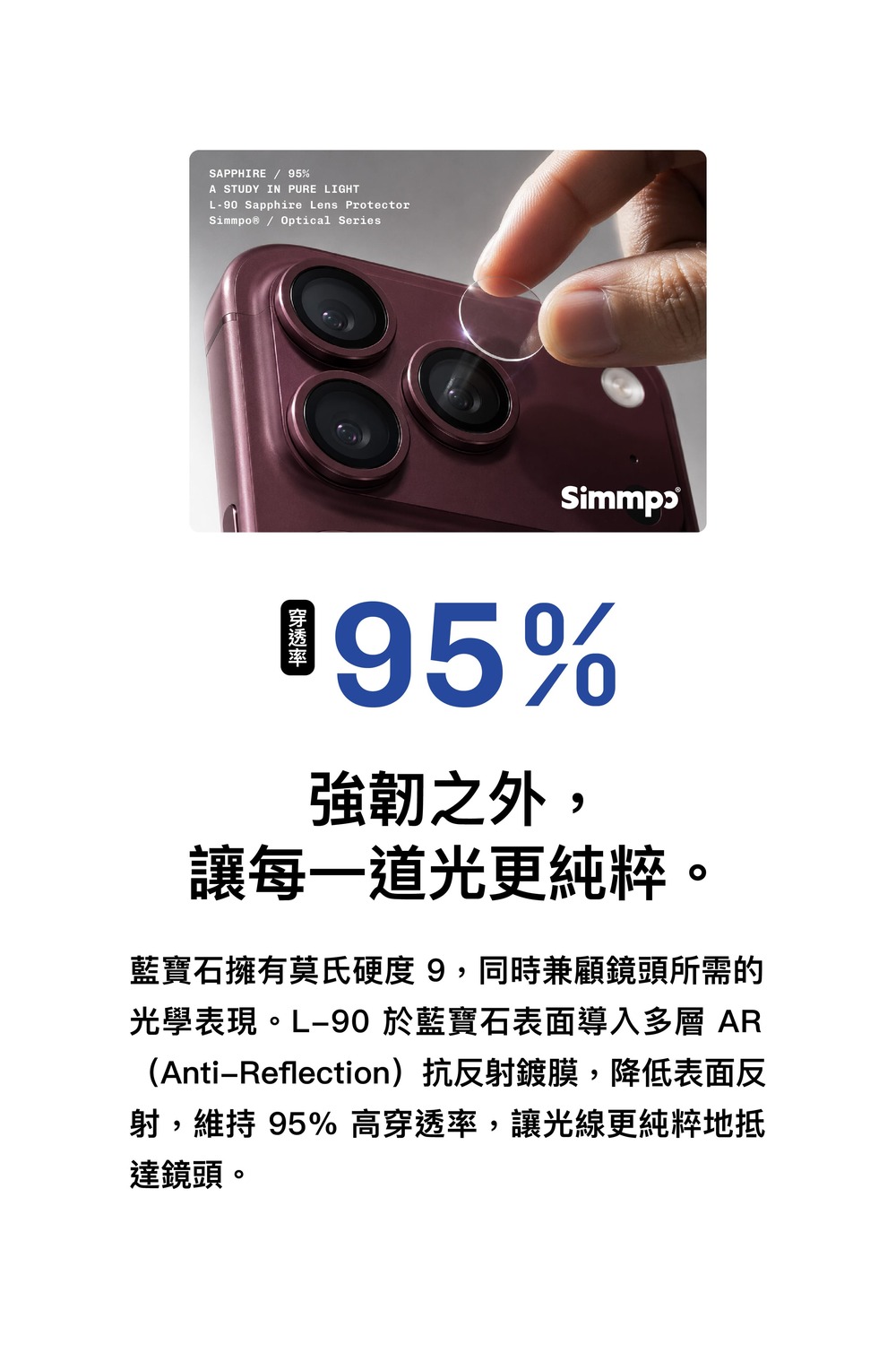 SAPPHIRE / 5%A STUDY IN PURE LIGHTL90 Sapphire Lens Protector Optical Series%強韌之外,讓每一道光更純粹。藍寶石擁有莫氏硬度9,同時兼顧鏡頭所需的光學表現。L-90 於藍寶石表面導入多層 AR(Anti-Reflection)抗反射鍍膜,降低表面反射,維持 95%高穿透率,讓光線更純粹地抵達鏡頭。