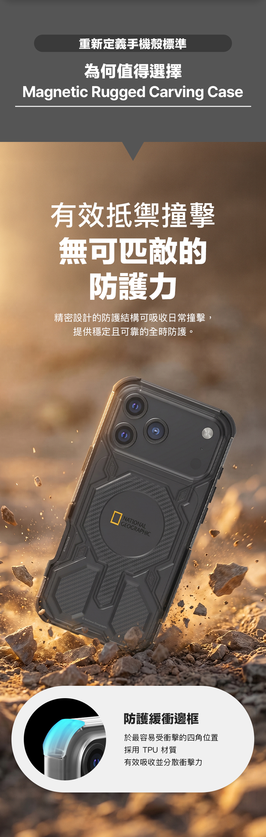 重新定義手機殼標準為何值得選擇Magnetic Rugged Carving Case有效抵禦撞擊無可匹敵的防護力精密設計的防護結構可吸收日常撞擊,提供穩定且可靠的全時防護。National GeographicNATIONALGEOGRAPHIC防護緩衝邊框於最容易受衝擊的四角位置採用 TPU 材質有效吸收並分散衝擊力