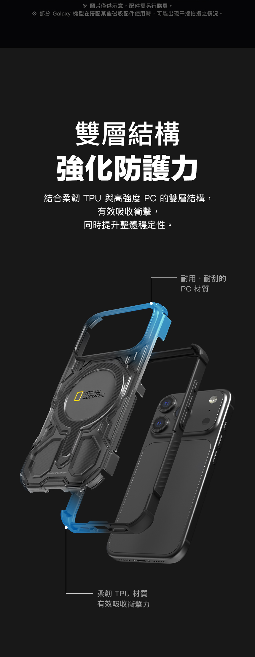 圖片僅供示意,配件需另行購買。 部分 Galaxy 機型在搭配某些磁吸配件使用時,可能出現干擾拍攝之情況。雙層結構強化防護力結合柔韌 TPU 與高強度 PC 的雙層結構,有效吸收衝擊,同時提升整體穩定性。NATIONALGEOGRAPHIC柔韌 TPU 材質有效吸收衝擊力耐用、耐刮的PC 材質