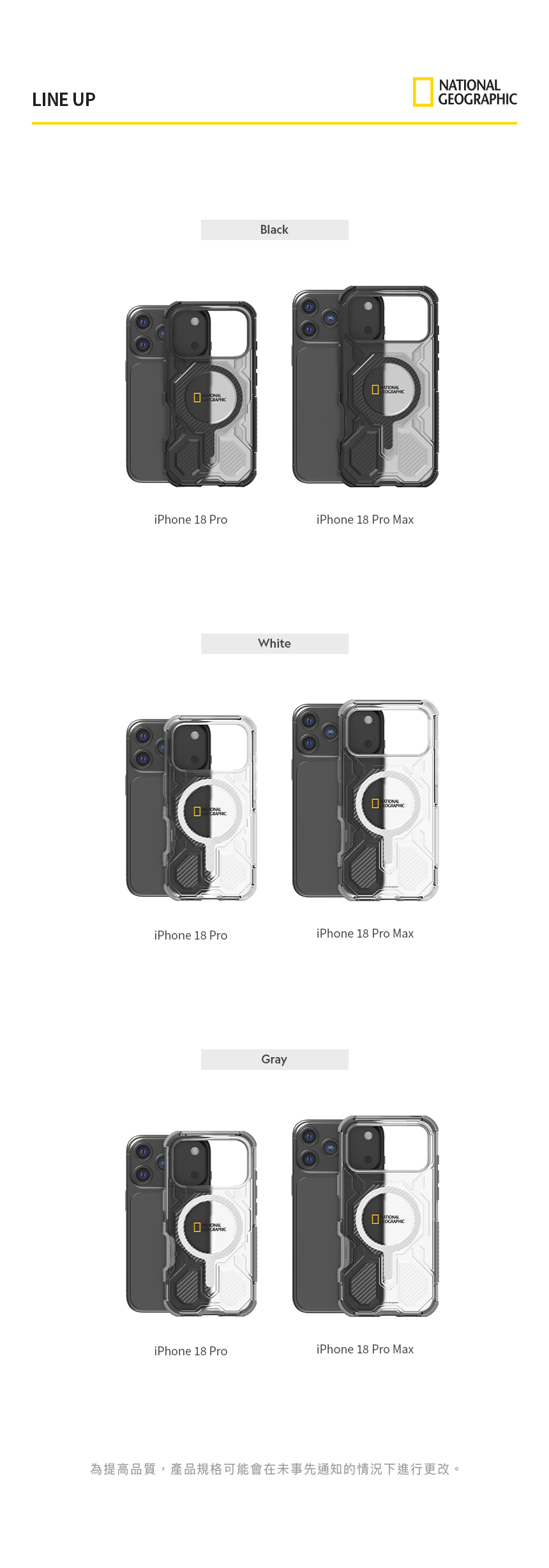 LINE UPBlackEiPhone 18 ProiPhone 18 Pro MaxWhiteATIONALiPhone 18 ProiPhone 18 Pro MaxGrayOGRAPHICiPhone 18 ProiPhone 18 Pro MaxNATIONALGEOGRAPHIC為提高品質,產品規格可能會在未事先通知的情況下進行更改。