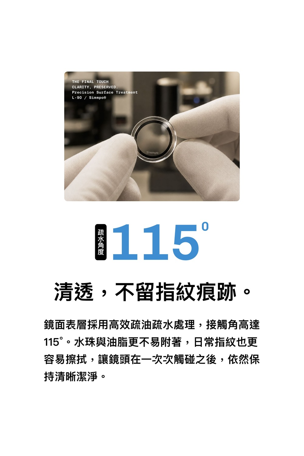 THE FINAL TOUCHCLARITY, PRESERVED.Precision Surface TreatmentL-90 / Simmpo®Simmpo115清透,不留指紋痕跡。鏡面表層採用高效疏油疏水處理,接觸角高達115°。水珠與油脂更不易附著,日常指紋也更容易擦拭,讓鏡頭在一次次觸碰之後,依然保持清晰潔淨。
