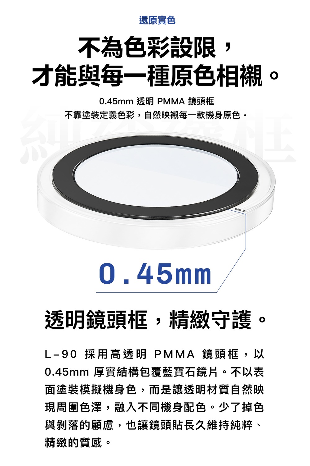 還原實色不為色彩設限,才能與每一種原色相襯。0.45mm 透明 PMMA 鏡頭框不靠塗裝定義色彩,自然映襯每一款機身原色。 mm0.45mm透明鏡頭框,精緻守護。L-90 採用高透明 PMMA 鏡頭框,以0.45mm 厚實結構包覆藍寶石鏡片。不以表面塗裝模擬機身色,而是讓透明材質自然映現周圍色澤,融入不同機身配色。少了掉色與剝落的顧慮,也讓鏡頭貼長久維持純粹、精緻的質感。