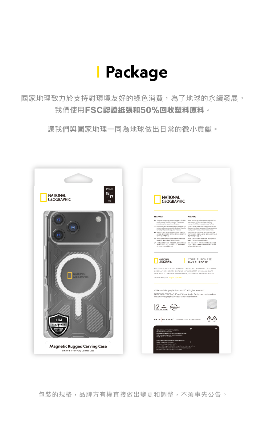 Package國家地理致力於支持對環境友好的綠色消費為了地球的永續發展我們使用FSC認證紙張和50%回收塑料原料。讓我們與國家地理一同為地球做出日常的微小貢獻。iPhone18NATIONAL17GEOGAPIC12M TESTPASSEDFEATURESRNATIONALます。WARNINGHNATIONALGEOGRAPHICNATIONALGEOGRAPHICY PURCHASEHAS PURPOSEEVERY PURCHASE HELPS SUPPORT THE  NONPROFIT NATIONALGEOGRAPHIC SOCIETY IN ITS WORK TO PROTECT AND ILLUMINATEOUR WORLD THROUGH  RESEARCH, AND EDUCATION  ,  Magnetic Rugged Carving Simple & side Fully Covered Case  Partners   rights reservedNATIONAL GEOGRAPHIC and  Border Design  trademarks ofNational Geographic   under    .包裝的規格,品牌方有權直接做出變更和調整,不須事先公告。