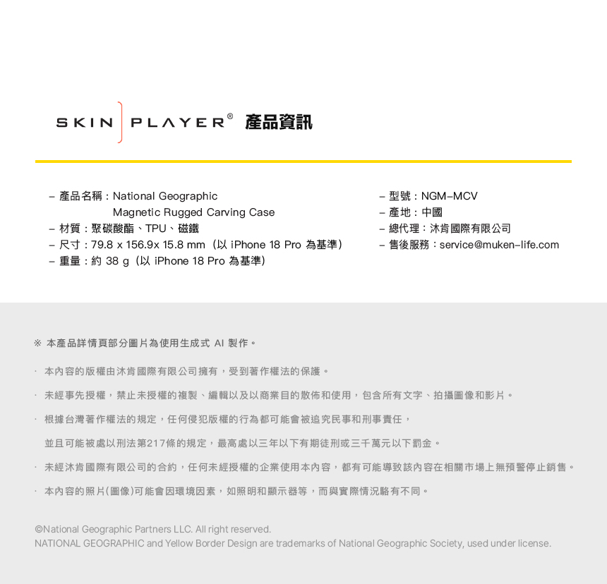 SKIN產品資訊 產品名稱:National GeographicMagnetic Rugged Carving Case材質:聚碳酸酯、TPU、磁鐵 尺寸:798  156.9x 15.8 mm(以 iPhone 18 Pro 為基準) 重量:約 38 g(以 iPhone 18 Pro 為基準)型號:NGMMCV產地:中國 總代理:肯國際有限公司- 售後服務:service@muken-life.com.本產品詳情圖片為使用生成式 AI 製作。本內容的版權由肯國際有限公司擁有,受到著作權法的保護。未經事先授權,禁止未授權的複製、編輯以及以商業目的散佈和使用,包含所有文字、拍攝圖像和影片。根據台灣著作權法的規定,任何侵犯版權的行為都可能會被追究民事和刑事責任,並且可能被處以刑法第217條的規定,最高處以三年以下有期徒刑或三千萬元以下罰金。未經肯國際有限公司的合約,任何未經授權的企業使用本內容,都有可能導致該內容在相關市場上無預警停止銷售。本內容的照片(圖像)可能會因環境因素,如照明和顯示器等,而與實際情況不同。National Geographic Partners LLC. All right reserved.NATIONAL GEOGRAPHIC and Yellow Border Design are trademarks of National Geographic Society, used under license.