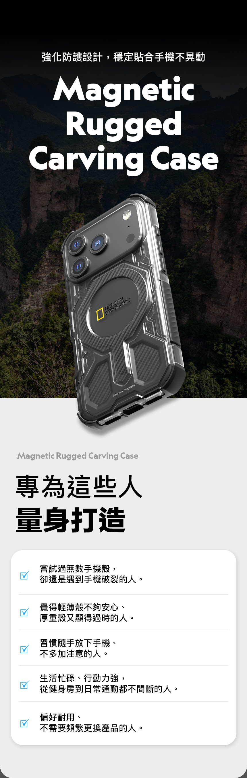 強化防護設計,穩定貼合手機不晃動MagneticRuggedCarving CaseNATIONALNational GeographicMagnetic Rugged Carving Case專為這些人量身打造嘗試過無數手機殼,卻還是遇到手機破裂的人。覺得輕薄殼不夠安心、厚重殼又顯得過時的人。習慣隨手放下手機、不多加注意的人。生活忙碌、行動力強,從健身房到日常通勤都不間斷的人。偏好耐用、不需要頻繁更換產品的人。