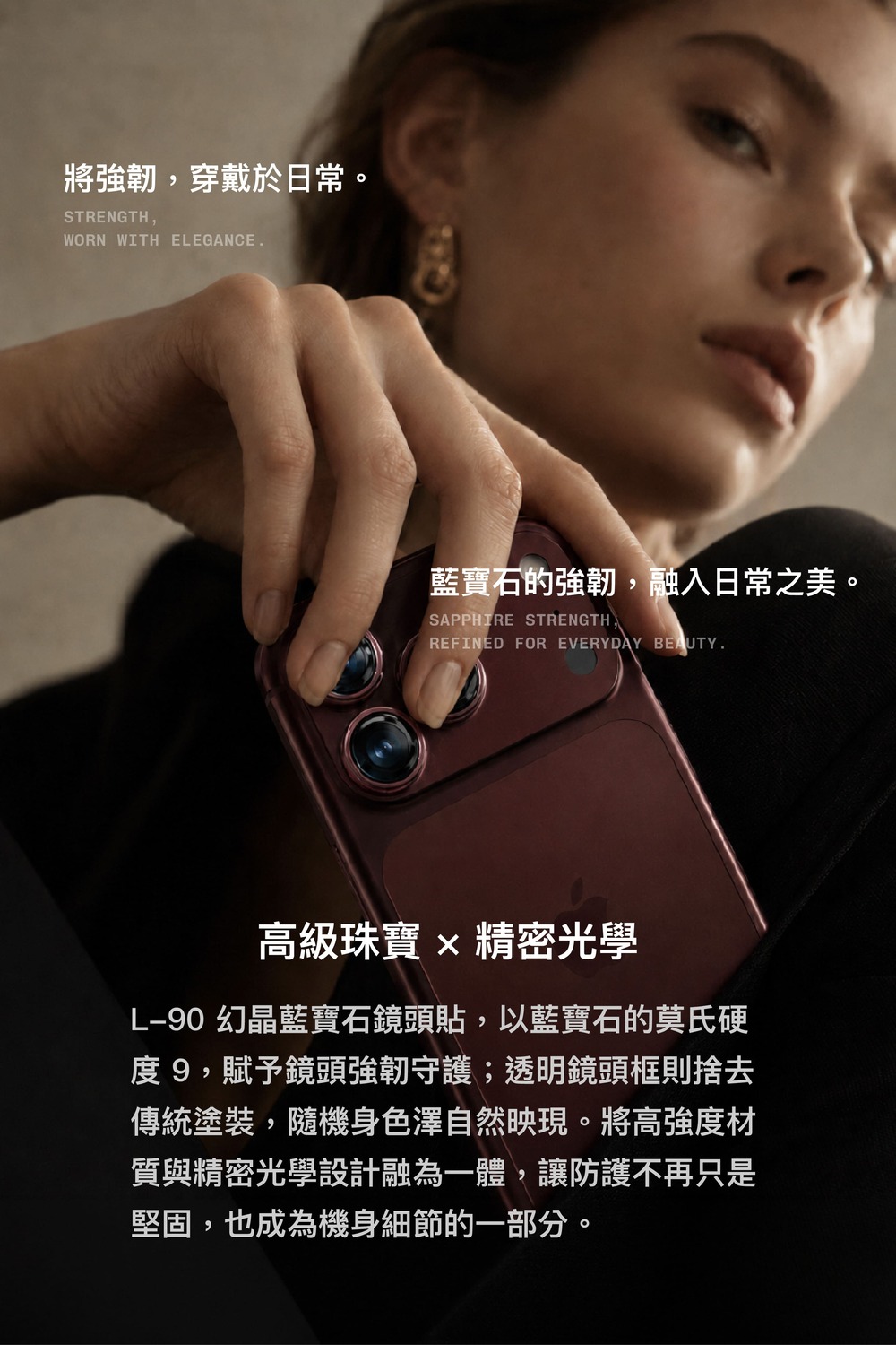 將強韌,穿戴於日常。STRENGTH,WORN WITH EEGANCE藍寶石的強韌,融入日常之美。SAPPHIRE STRENGTHREFINED FOR EVERYDAY BEAUTY.高級珠寶  精密光學L90 幻晶藍寶石鏡頭貼,以藍寶石的莫氏硬度9,賦予鏡頭強韌守護;透明鏡頭框則捨去傳統塗裝,隨機身色澤自然映現。將高强度材質與精密光學設計融為一體,讓防護不再只是堅固,也成為機身細節的一部分。