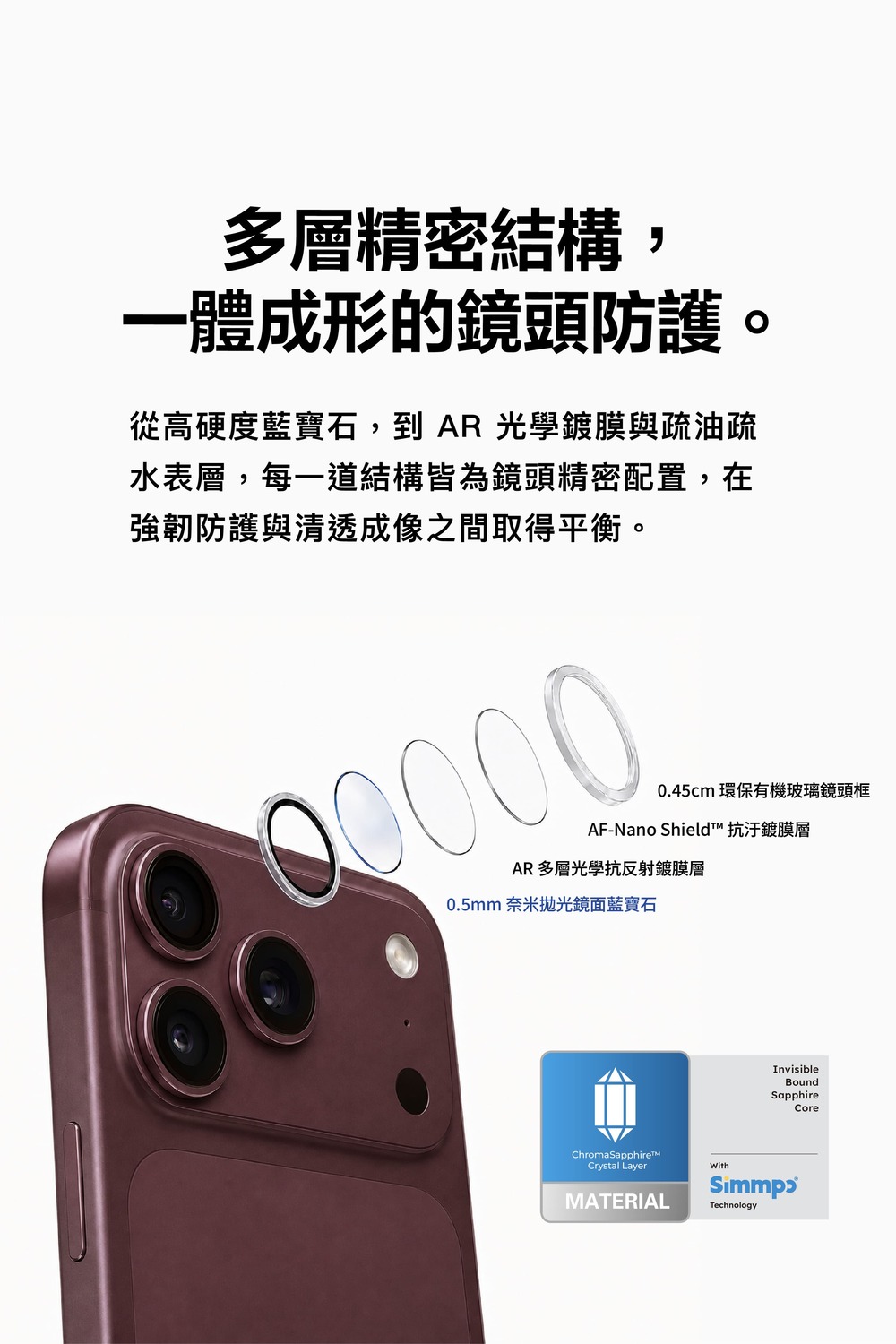多層精密結構,一體成形的鏡頭防護。從高硬度藍寶石,到  光學鍍膜與疏油疏水表層,每一道結構皆為鏡頭精密配置,在強韌防護與清透成像之間取得平衡。0.45cm環保有機玻璃鏡頭框AF-Nano Shield 抗汙鍍膜層AR 多層光學抗反射鍍膜層0.5mm 奈米抛光鏡面藍寶石ChromaSapphire™Crystal LayerMATERIALWithInvisibleBoundSapphireTechnologyCore