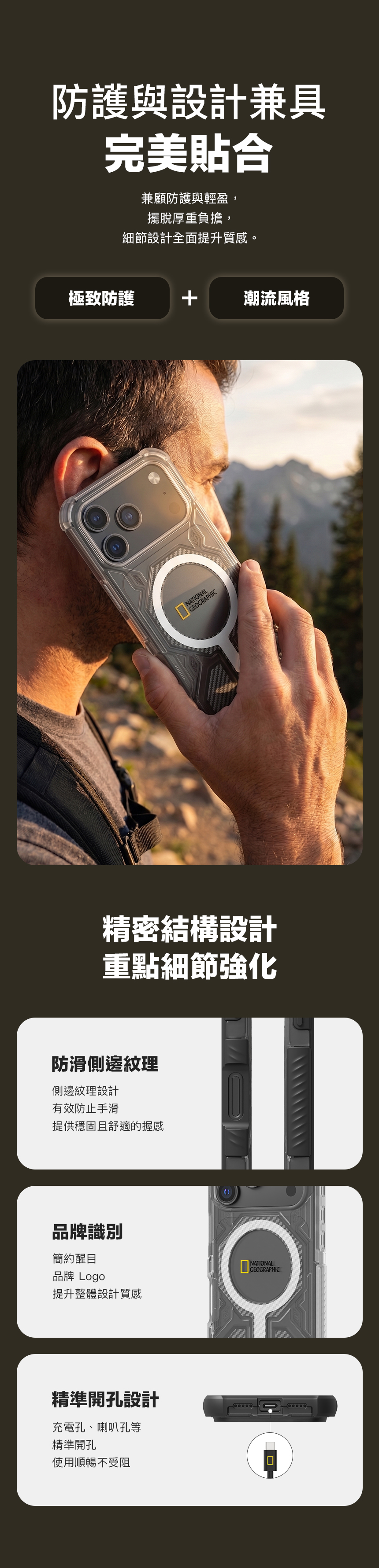 防護與設計兼具完美貼合兼顧防護與輕盈,擺脫厚重負擔,細節設計全面提升質感。極致防護潮流風格精密結構設計重點細節強化防滑側邊紋理側邊紋理設計有效防止手滑提供穩固且舒適的握感品牌識別簡約醒目品牌 Logo提升整體設計質感精準開孔設計充電孔、喇叭孔等精準開孔使用順暢不受阻NATIONAL