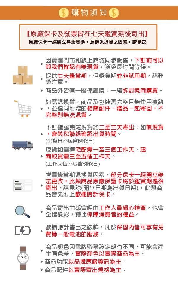 購物須知 【原廠保卡及發票皆在七天鑑賞期後寄出】原廠保卡一經立無法更換,為避免退貨之因素,請見諒因實體門市和線上商城同步販售,下訂前可以與我們確認有無現貨,避免長時間等候。提供七天鑑賞期,但鑑賞期並非試用期,請務必注意。商品外皆有一層保護膜,一經拆封視同購買。如需退換貨,商品及包裝需完整且無使用痕跡,並連同附贈的相關配件、贈品一起寄回,不完整則無法退貨。下訂確認完成現貨約二至三天寄出;如無現貨,會與您聯絡確認出貨時間。(出貨日不包含例假日)現貨如選擇宅配需一至三個工作天、超商取貨需三至五個工作天。(工作天皆不包含例假日)考量鑑賞期退換貨因素,部分保卡一經開立無法更改,此類商品原廠保證卡將於鑑賞期過後寄出,請見諒(開立日期為出貨日期),此類商品會先附上歐楓時計保卡。商品寄出前都會經由工作人員細心檢查,也會全程錄影,藉此保障消費者的權益。歐楓時計售出之錶款,凡於保固內皆可享有免費換一般電池的服務。商品顏色因電腦螢幕設定略有不同,可能會產生有色差,實際顏色以實際商品為主。商品功能以品牌原廠資訊為主。 商品配件以實際寄出規格為主。